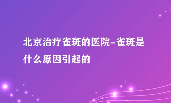 北京治疗雀斑的医院-雀斑是什么原因引起的