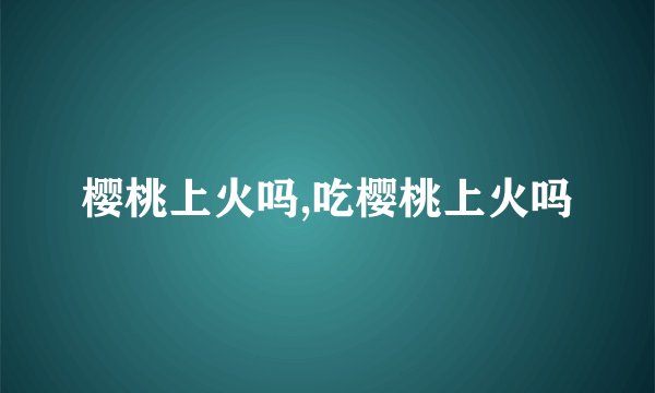樱桃上火吗,吃樱桃上火吗