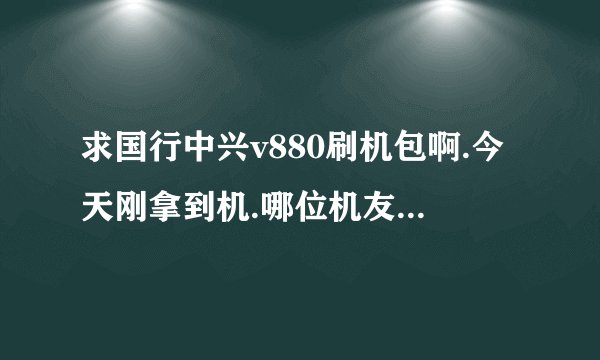 求国行中兴v880刷机包啊.今天刚拿到机.哪位机友有帮忙发下