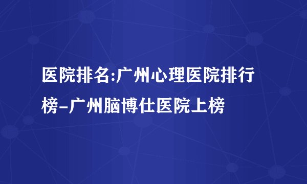 医院排名:广州心理医院排行榜-广州脑博仕医院上榜