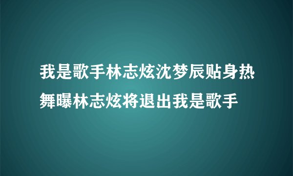 我是歌手林志炫沈梦辰贴身热舞曝林志炫将退出我是歌手