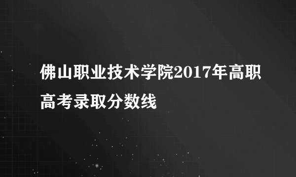 佛山职业技术学院2017年高职高考录取分数线