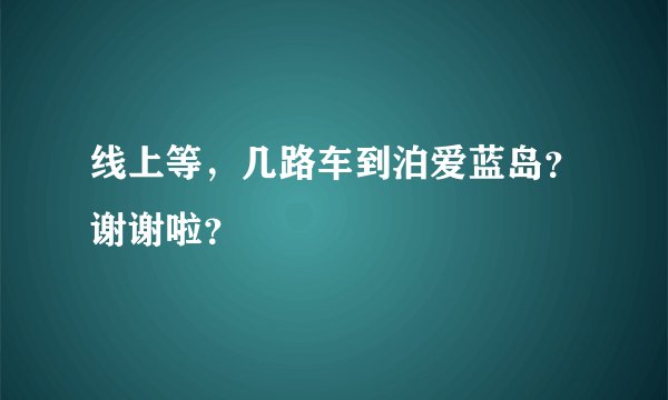 线上等，几路车到泊爱蓝岛？谢谢啦？