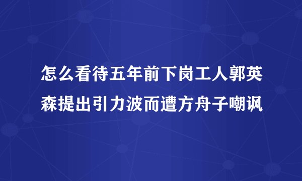 怎么看待五年前下岗工人郭英森提出引力波而遭方舟子嘲讽