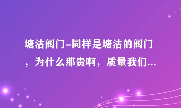 塘沽阀门-同样是塘沽的阀门，为什么那贵啊，质量我们跟领导也去考查了。质量都差不多一样。