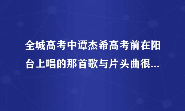 全城高考中谭杰希高考前在阳台上唱的那首歌与片头曲很像，但应该不是同一首吧，因为两首歌的高潮都不一...