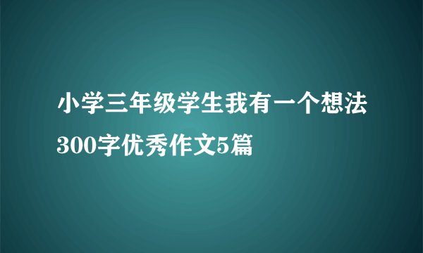 小学三年级学生我有一个想法300字优秀作文5篇
