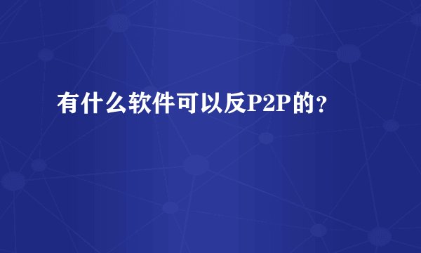 有什么软件可以反P2P的？