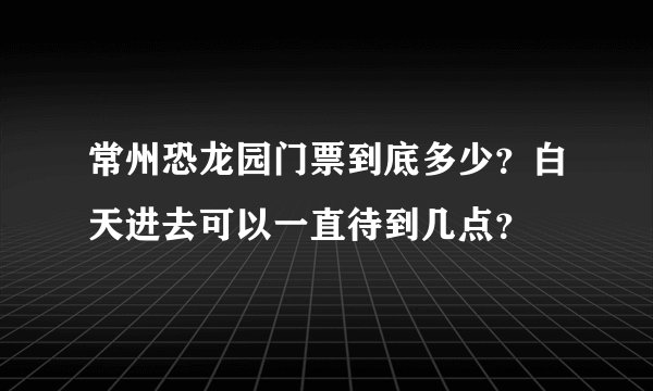 常州恐龙园门票到底多少？白天进去可以一直待到几点？