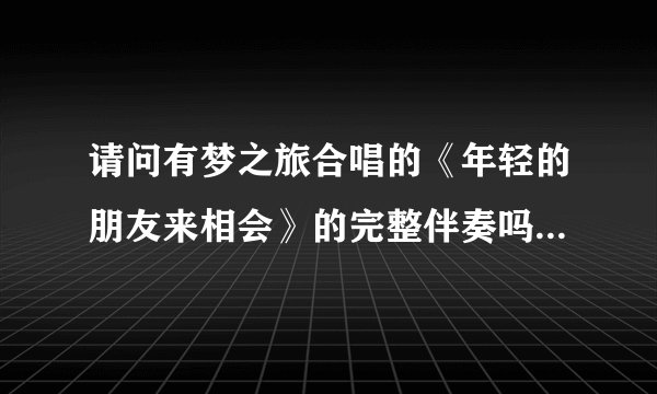 请问有梦之旅合唱的《年轻的朋友来相会》的完整伴奏吗？3.33秒的，伴奏里没有人说话的！谢谢！