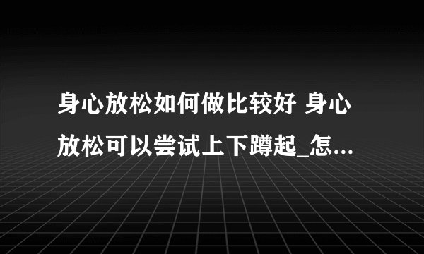 身心放松如何做比较好 身心放松可以尝试上下蹲起_怎样才能身心放松