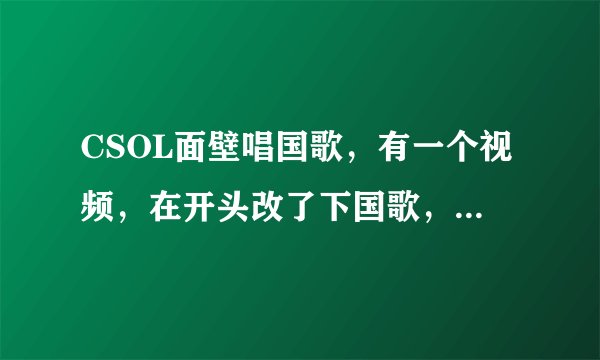 CSOL面壁唱国歌，有一个视频，在开头改了下国歌，求那个视频的链接