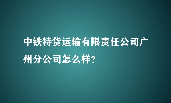 中铁特货运输有限责任公司广州分公司怎么样？