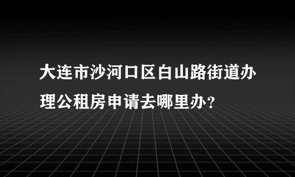 大连市沙河口区白山路街道办理公租房申请去哪里办？