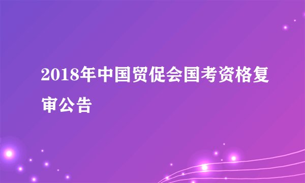 2018年中国贸促会国考资格复审公告