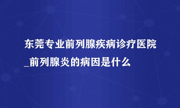 东莞专业前列腺疾病诊疗医院_前列腺炎的病因是什么