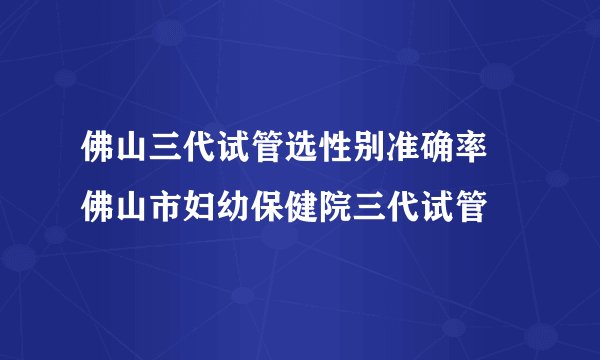 佛山三代试管选性别准确率 佛山市妇幼保健院三代试管