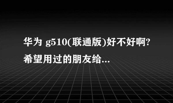 华为 g510(联通版)好不好啊?希望用过的朋友给一些点评,不要从网上复制、粘贴了。