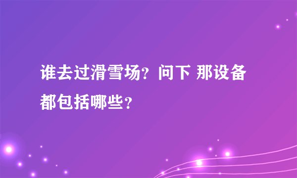 谁去过滑雪场？问下 那设备都包括哪些？
