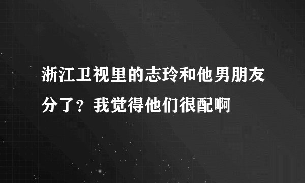 浙江卫视里的志玲和他男朋友分了？我觉得他们很配啊