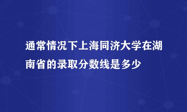 通常情况下上海同济大学在湖南省的录取分数线是多少