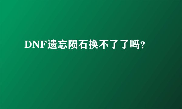 DNF遗忘陨石换不了了吗？
