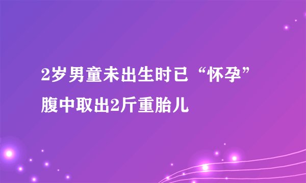 2岁男童未出生时已“怀孕” 腹中取出2斤重胎儿