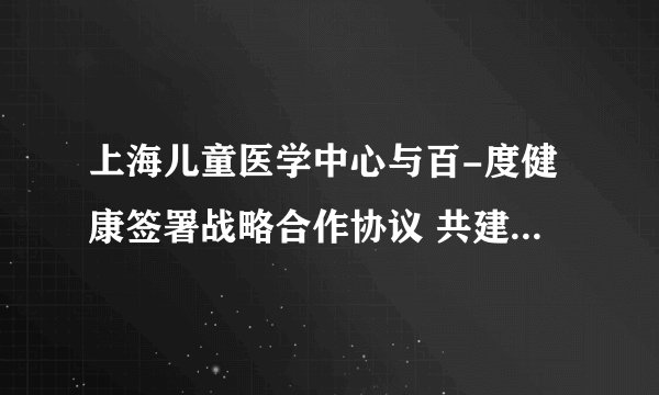 上海儿童医学中心与百-度健康签署战略合作协议 共建数字化专科