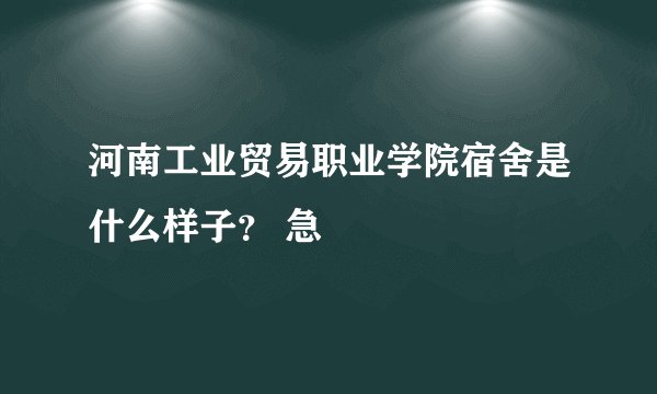 河南工业贸易职业学院宿舍是什么样子？ 急