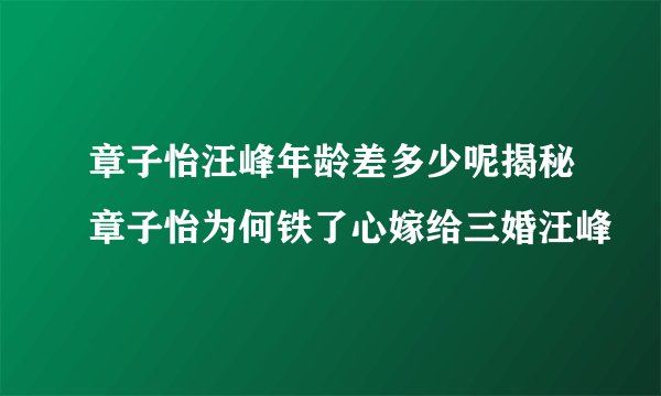 章子怡汪峰年龄差多少呢揭秘章子怡为何铁了心嫁给三婚汪峰