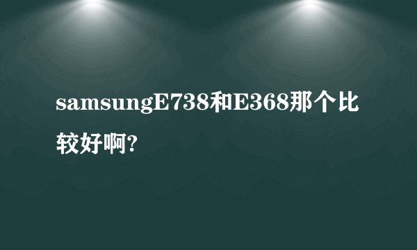 samsungE738和E368那个比较好啊?