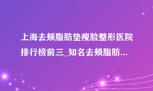 上海去颊脂肪垫瘦脸整形医院排行榜前三_知名去颊脂肪垫瘦脸美容整形医院排名【附价格】