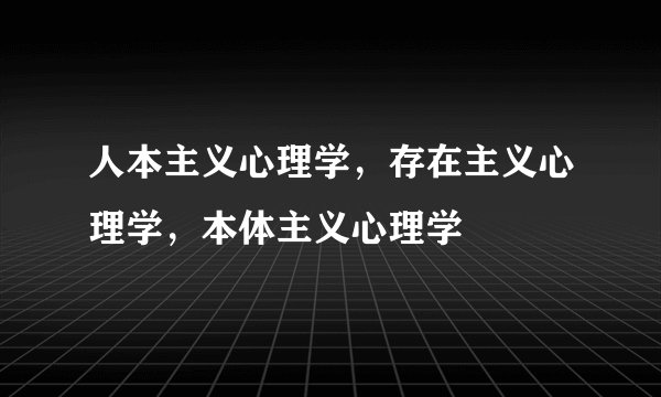 人本主义心理学，存在主义心理学，本体主义心理学