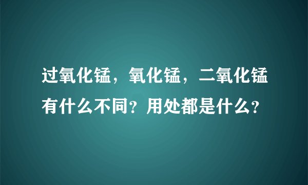 过氧化锰，氧化锰，二氧化锰有什么不同？用处都是什么？