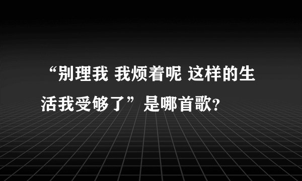 “别理我 我烦着呢 这样的生活我受够了”是哪首歌？
