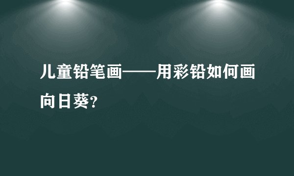 儿童铅笔画——用彩铅如何画向日葵？