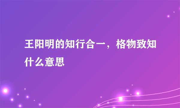 王阳明的知行合一，格物致知什么意思
