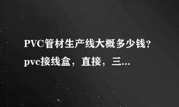 PVC管材生产线大概多少钱？pvc接线盒，直接，三通的生产需要什么设备，大概价位是多少？PVC盒的原料