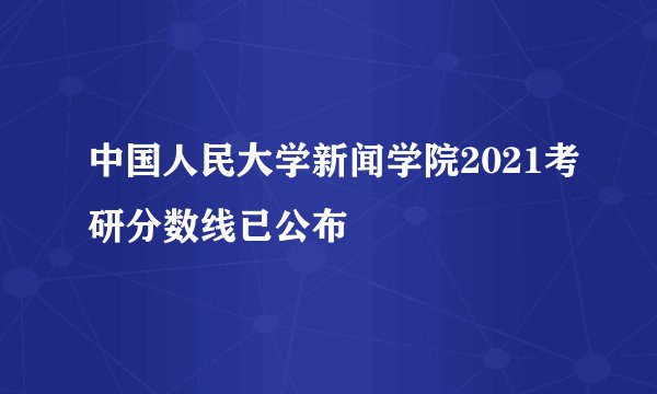 中国人民大学新闻学院2021考研分数线已公布