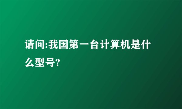 请问:我国第一台计算机是什么型号?