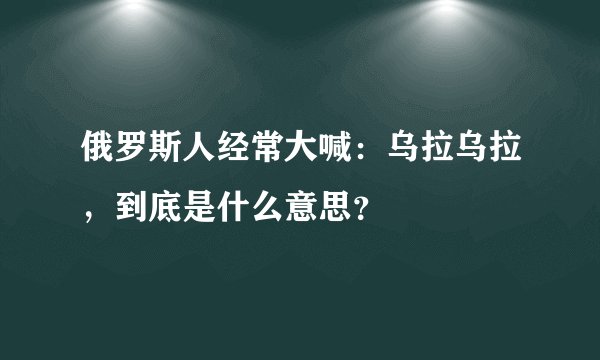 俄罗斯人经常大喊：乌拉乌拉，到底是什么意思？