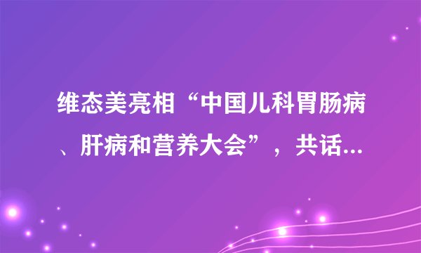 维态美亮相“中国儿科胃肠病、肝病和营养大会”，共话儿科消化健康未来