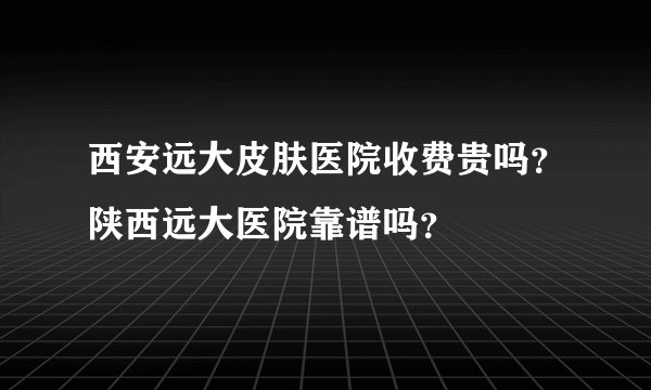 西安远大皮肤医院收费贵吗？陕西远大医院靠谱吗？