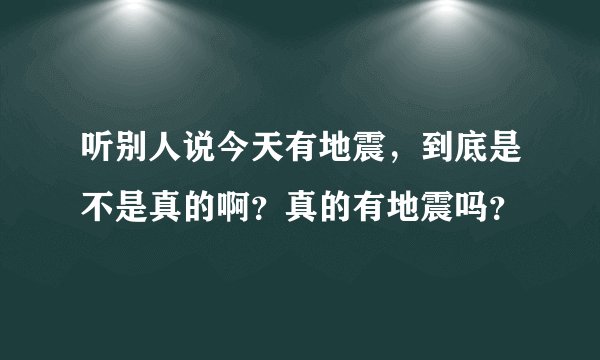 听别人说今天有地震，到底是不是真的啊？真的有地震吗？