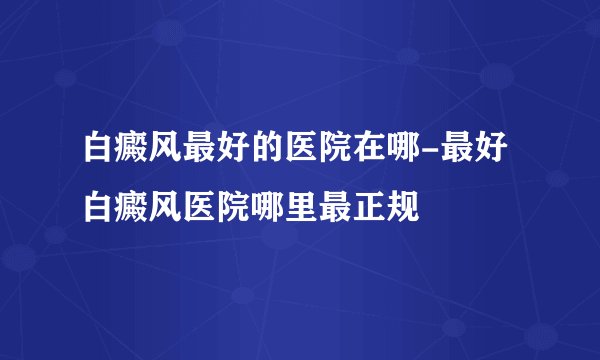 白癜风最好的医院在哪-最好白癜风医院哪里最正规