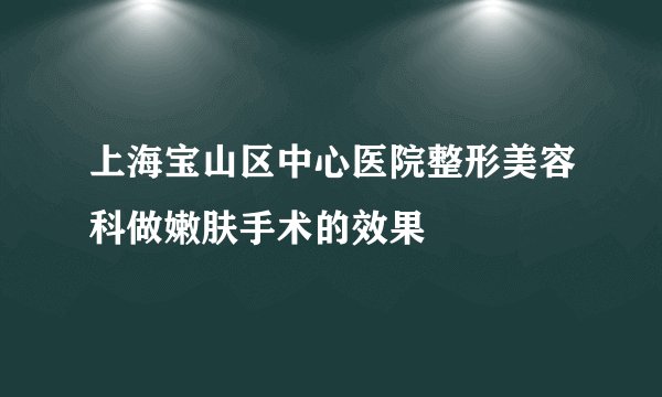 上海宝山区中心医院整形美容科做嫩肤手术的效果