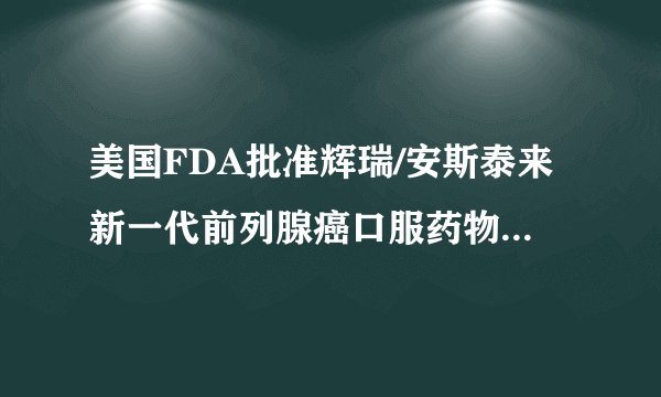 美国FDA批准辉瑞/安斯泰来新一代前列腺癌口服药物Xtandi补充新药申请