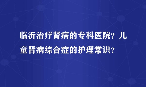 临沂治疗肾病的专科医院？儿童肾病综合症的护理常识？