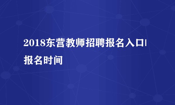 2018东营教师招聘报名入口|报名时间