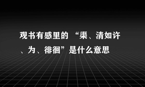 观书有感里的 “渠、清如许、为、徘徊”是什么意思